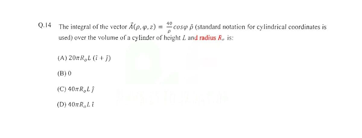 40
Q.14 The integral of the vector Ä(p, q, z)
coso ô (standard notation for cylindrical coordinates is
used) over the volume of a cylinder of height L and radius R, is:
(A) 207R,L (î + j)
(B) 0
(C) 40πR, Lj
( D) 40πR, L t
