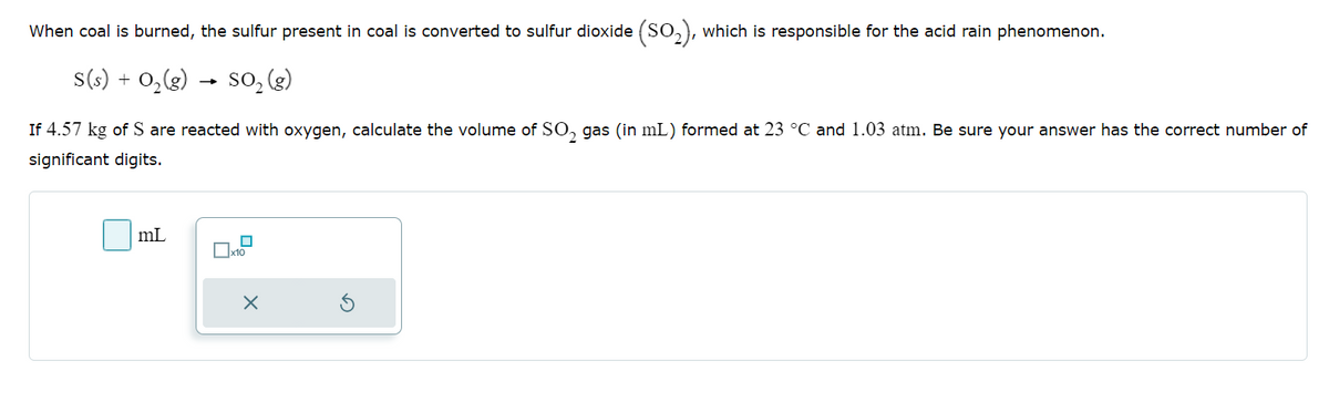When coal is burned, the sulfur present in coal is converted to sulfur dioxide (SO2), which is responsible for the acid rain phenomenon.
+
S(s) 0,(g) SO₂ (g)
→>
If 4.57 kg of S are reacted with oxygen, calculate the volume of SO 2 gas (in mL) formed at 23 °C and 1.03 atm. Be sure your answer has the correct number of
significant digits.
mL
☐ x10