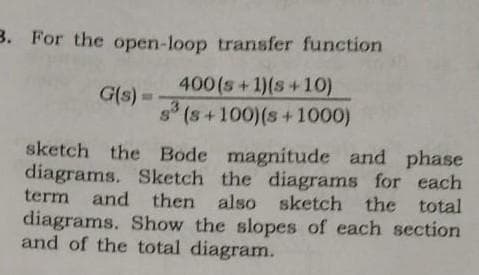 3. For the open-loop transfer function
400 (s+1)(s+10)
s³ (s+100) (s+1000)
G(s) =
sketch the Bode magnitude and phase
diagrams. Sketch the diagrams for each
term and then also sketch the total
diagrams. Show the slopes of each section
and of the total diagram.