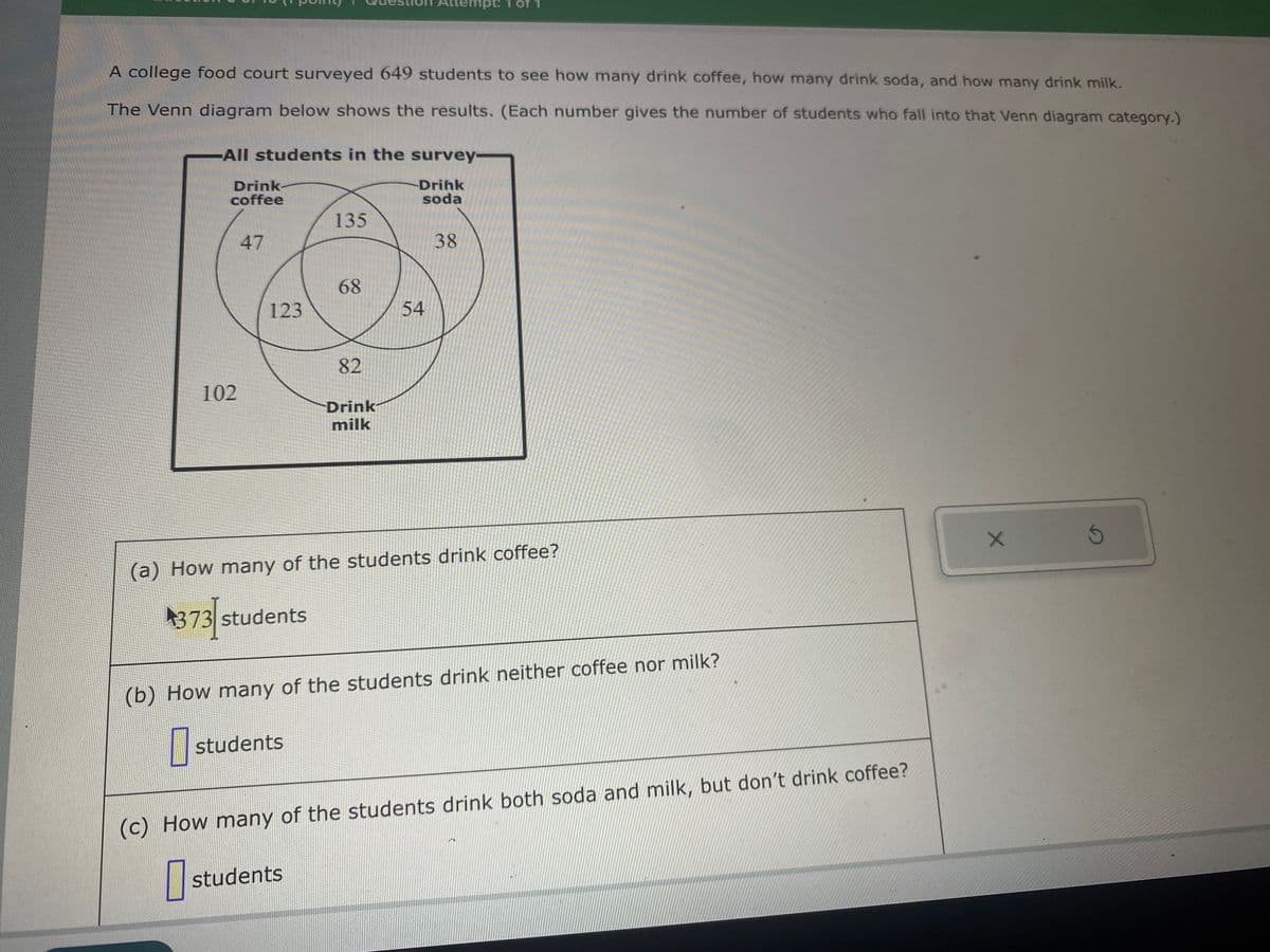 A college food court surveyed 649 students to see how many drink coffee, how many drink soda, and how many drink milk.
The Venn diagram below shows the results. (Each number gives the number of students who fall into that Venn diagram category.)
-All students in the survey-
-Drink
soda
Drink
coffee
102
47
123
135
68
82
students
Attempt:
Drink
milk
54
38
(a) How many of the students drink coffee?
373 students
(b) How many of the students drink neither coffee nor milk?
students
(c) How many of the students drink both soda and milk, but don't drink coffee?
0
X
S