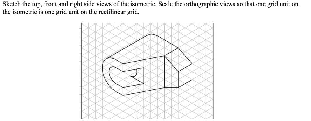 Sketch the top, front and right side views of the isometric. Scale the orthographic views so that one grid unit on
the isometric is one grid unit on the rectilinear grid.
