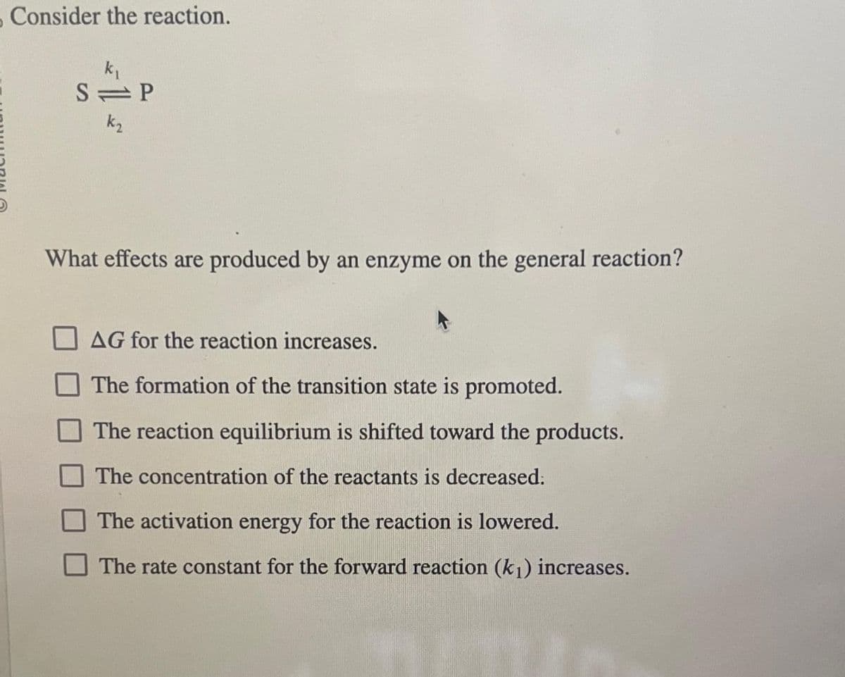Consider the reaction.
k₁
S P
k₂
What effects are produced by an enzyme on the general reaction?
AG for the reaction increases.
The formation of the transition state is promoted.
The reaction equilibrium is shifted toward the products.
The concentration of the reactants is decreased.
The activation energy for the reaction is lowered.
The rate constant for the forward reaction (k₁1) increases.