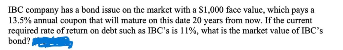 IBC company has a bond issue on the market with a $1,000 face value, which pays a
13.5% annual coupon that will mature on this date 20 years from now. If the current
required rate of return on debt such as IBC's is 11%, what is the market value of IBC's
bond?