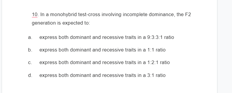 10. In a monohybrid test-cross involving incomplete dominance, the F2
generation is expected to:
express both dominant and recessive traits in a 9:3:3:1 ratio
b. express both dominant and recessive traits in a 1:1 ratio
express both dominant and recessive traits in a 1:2:1 ratio
express both dominant and recessive traits in a 3:1 ratio
a.
C.
d.