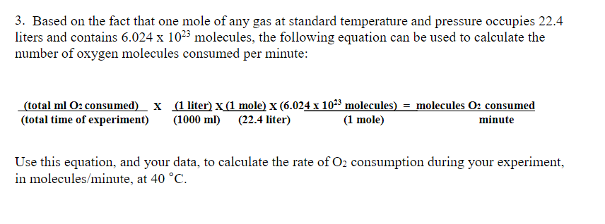 3. Based on the fact that one mole of any gas at standard temperature and pressure occupies 22.4
liters and contains 6.024 x 1023 molecules, the following equation can be used to calculate the
number of oxygen molecules consumed per minute:
(total ml O2 consumed) X (1 liter) x (1 mole) x (6.024 x 10²³ molecules) = molecules O₂ consumed
(total time of experiment) (1000 ml) (22.4 liter)
(1 mole)
minute
Use this equation, and your data, to calculate the rate of O₂ consumption during your experiment,
in molecules/minute, at 40 °C.