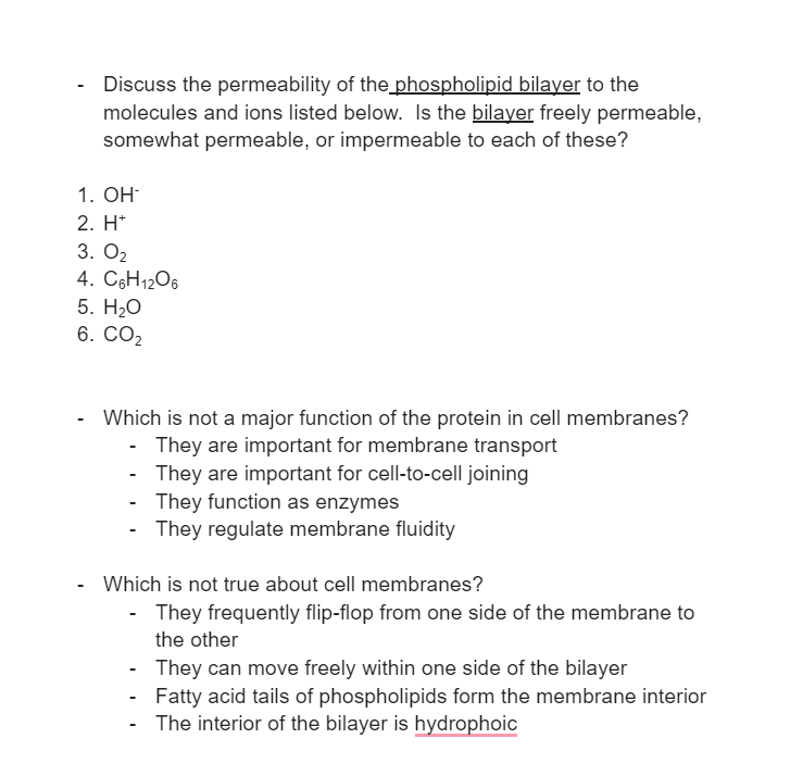 Discuss the permeability of the phospholipid bilayer to the
molecules and ions listed below. Is the bilayer freely permeable,
somewhat permeable, or impermeable to each of these?
1. OH-
2. H*
3. 0₂
4. C6H12O6
5. H₂O
6. CO₂
Which is not a major function of the protein in cell membranes?
They are important for membrane transport
They are important for cell-to-cell joining
They function as enzymes
They regulate membrane fluidity
Which is not true about cell membranes?
They frequently flip-flop from one side of the membrane to
the other
-
They can move freely within one side of the bilayer
Fatty acid tails of phospholipids form the membrane interior
The interior of the bilayer is hydrophoic