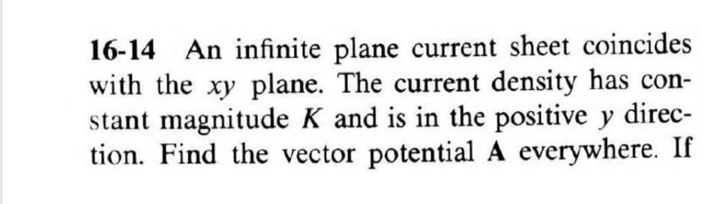 16-14 An infinite plane current sheet coincides
with the xy plane. The current density has con-
stant magnitude K and is in the positive y direc-
tion. Find the vector potential A everywhere. If