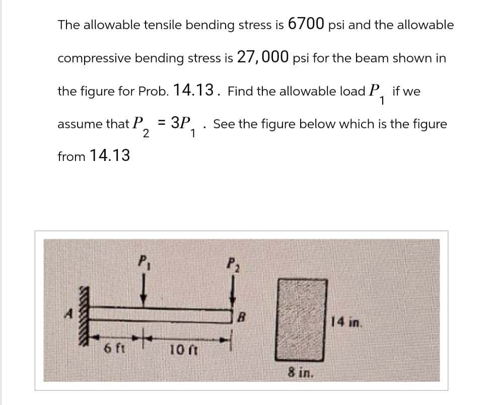 The allowable tensile bending stress is 6700 psi and the allowable
compressive bending stress is 27,000 psi for the beam shown in
the figure for Prob. 14.13. Find the allowable load P, if we
assume that P
2
= 3P
1
.
from 14.13
1
See the figure below which is the figure
6 ft
10 ft
8 in.
14 in.