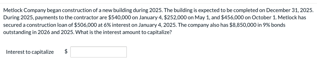 Metlock Company began construction of a new building during 2025. The building is expected to be completed on December 31, 2025.
During 2025, payments to the contractor are $540,000 on January 4, $252,000 on May 1, and $456,000 on October 1. Metlock has
secured a construction loan of $506,000 at 6% interest on January 4, 2025. The company also has $8,850,000 in 9% bonds
outstanding in 2026 and 2025. What is the interest amount to capitalize?
Interest to capitalize
$