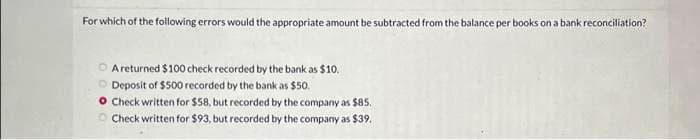 For which of the following errors would the appropriate amount be subtracted from the balance per books on a bank reconciliation?
A returned $100 check recorded by the bank as $10.
Deposit of $500 recorded by the bank as $50.
O Check written for $58, but recorded by the company as $85.
Check written for $93, but recorded by the company as $39.