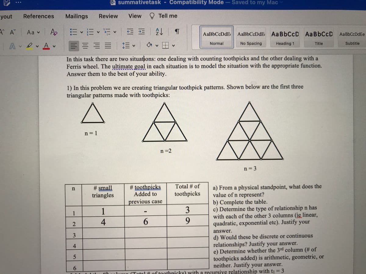 yout References
AA
Aav A
Ανθ. Α.
A
Mailings Review
E × 1E × ¹53 ×
E = 3 =
n
1
2
3
4
5
6
n=1
summativetask Compatibility Mode - Saved to my Mac
# small
triangles
View
1
4
E E
ŒE ✓
$E -
In this task there are two situations: one dealing with counting toothpicks and the other dealing with a
Ferris wheel. The ultimate goal in each situation is to model the situation with the appropriate function.
Answer them to the best of your ability.
1) In this problem we are creating triangular toothpick patterns. Shown below are the first three
triangular patterns made with toothpicks:
Tell me
AL T
✓ ✓
-
6
#toothpicks
Added to
previous case
n=2
AaBbCcDdE AaBbCcDdE
No Spacing
Total # of
toothpicks
Normal
3
9
Aa BbCcD Aa BbCcD Aa BbCcDdEe
Heading 1
n = 3
Title
a) From a physical standpoint, what does the
value of n represent?
b) Complete the table.
c) Determine the type of relationship n has
with each of the other 3 columns (ię linear,
quadratic, exponential etc). Justify your
answer.
d) Would these be discrete or continuous
relationships? Justify your answer.
e) Determine whether the 3rd column (# of
toothpicks added) is arithmetic, geometric, or
neither. Justify your answer.
lump (Total # of toothnicks) with a recursive relationship with t₁ = 3
Subtitle