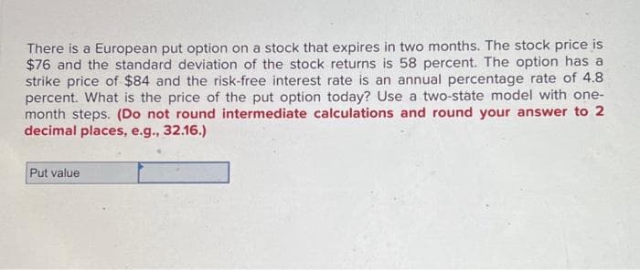 There is a European put option on a stock that expires in two months. The stock price is
$76 and the standard deviation of the stock returns is 58 percent. The option has a
strike price of $84 and the risk-free interest rate is an annual percentage rate of 4.8
percent. What is the price of the put option today? Use a two-state model with one-
month steps. (Do not round intermediate calculations and round your answer to 2
decimal places, e.g., 32.16.)
Put value