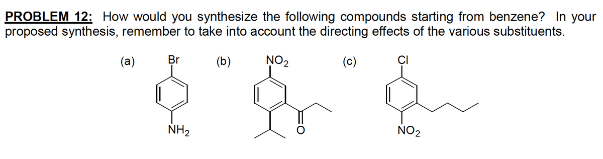 PROBLEM 12: How would you synthesize the following compounds starting from benzene? In your
proposed synthesis, remember to take into account the directing effects of the various substituents.
(b)
NO₂
(c)
(a)
Br
NH₂
CI
NO₂