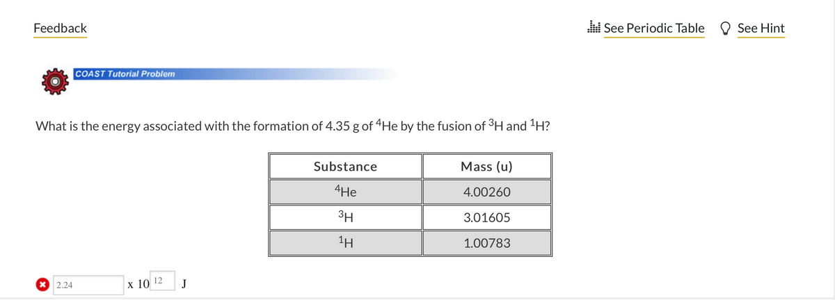 Feedback
COAST Tutorial Problem
What is the energy associated with the formation of 4.35 g of 4He by the fusion of ³H and ¹H?
x 2.24
x 10
12
J
Substance
4He
3H
1Η
Mass (u)
4.00260
3.01605
1.00783
.:: See Periodic Table
See Hint