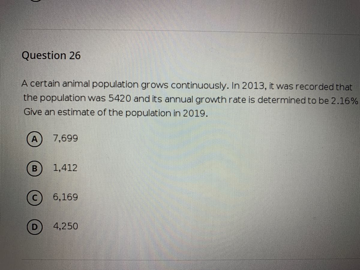 Question 26
A certain animal population grows continuously. In 2013, it was recorded that
the population was 5420 and its annual growth rate is determined to be 2.16%
Give an estimate of the population in 2019.
7,699
1,412
6,169
4,250
