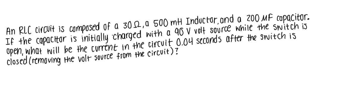 An RLC circuit is composed of a 30,a 500 mH Induc tor, ond a 200 MF copacitor.
If the capactar is initially charged with a 90 V volt source while the switch is
Open, what will be the currént in the circuit 0.04 seconds after the switch is
closed (removing the volt source from the Circuit)?
