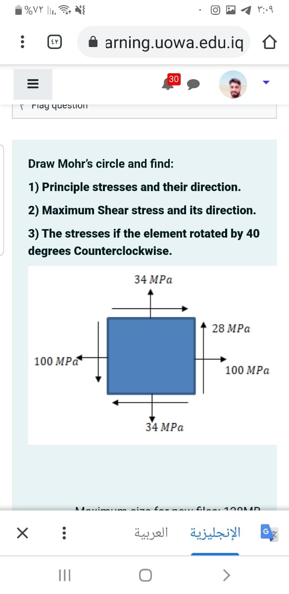 ¡%VY li1.
arning.uowa.edu.iq O
30
r Fiay question
Draw Mohr's circle and find:
1) Principle stresses and their direction.
2) Maximum Shear stress and its direction.
3) The stresses if the element rotated by 40
degrees Counterclockwise.
34 MPа
28 MPа
100 MPa
100 MPа
34 MPа
AAvin.. si-afarna... filas 10OAAD
العربية
الإنجليزية
II
