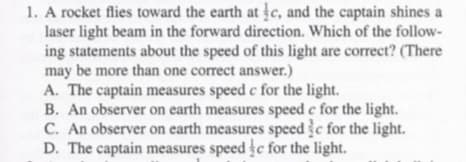 1. A rocket flies toward the earth at c, and the captain shines a
laser light beam in the forward direction. Which of the follow-
ing statements about the speed of this light are correct? (There
may be more than one correct answer.)
A. The captain measures speed c for the light.
B. An observer on earth measures speed e for the light.
C. An observer on earth measures speed c for the light.
D. The captain measures speed c for the light.
