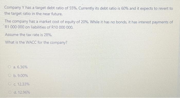 Company Y has a target debt ratio of 55%. Currently its debt ratio is 60% and it expects to revert to
the target ratio in the near future.
The company has a market cost of equity of 20%. While it has no bonds, it has interest payments of
R1 000 000 on liabilities of R10 000 000.
Assume the tax rate is 28%.
What is the WACC for the company?
Ⓒa. 6.36%
b. 9.00%
c. 12.33%
d. 12.96%