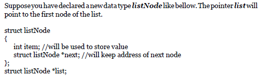 Supposeyouhave declaredanewdatatype listNodelikebellow. The pointer listwill
point to the first node of the list.
struct listNode
{
int item; //will be used to store value
struct listNode *next; //will keep address of next node
};
struct listNode *list;
