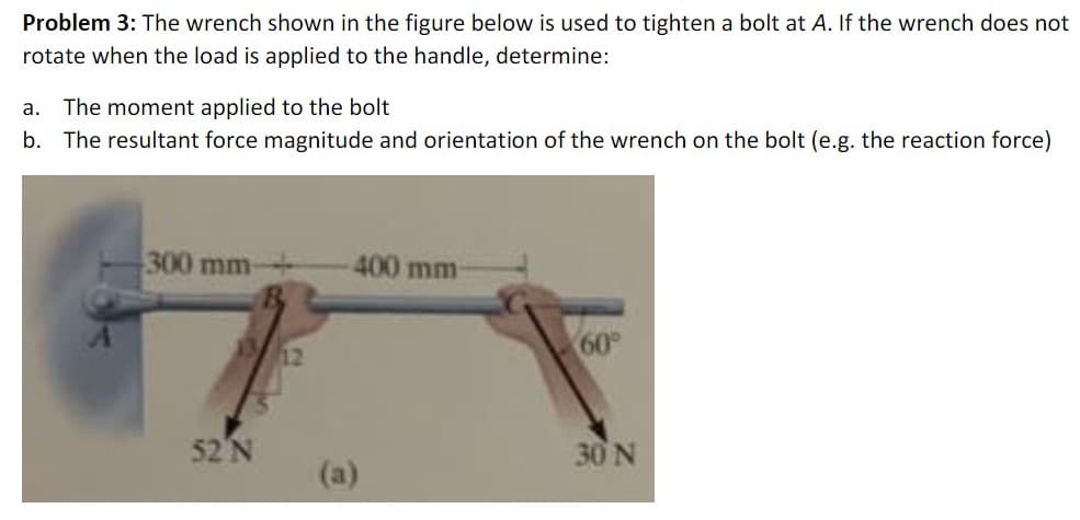 Problem 3: The wrench shown in the figure below is used to tighten a bolt at A. If the wrench does not
rotate when the load is applied to the handle, determine:
a.
The moment applied to the bolt
b. The resultant force magnitude and orientation of the wrench on the bolt (e.g. the reaction force)
300 mm
400 mm-
12
60°
52'N
30N
