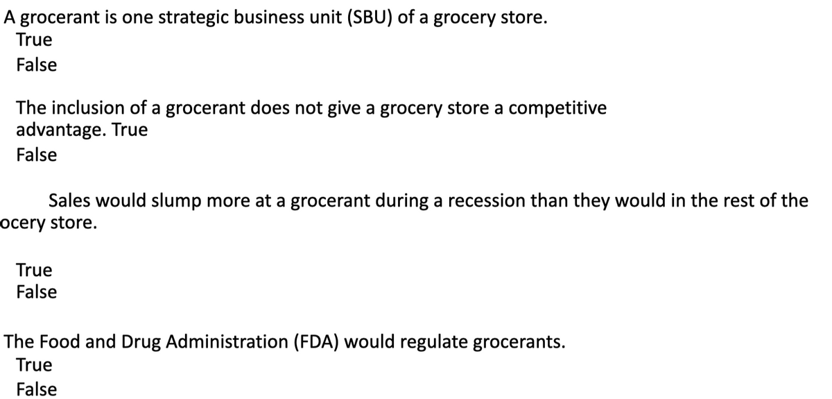 A grocerant is one strategic business unit (SBU) of a grocery store.
True
False
The inclusion of a grocerant does not give a grocery store a competitive
advantage. True
False
Sales would slump more at a grocerant during a recession than they would in the rest of the
ocery store.
True
False
The Food and Drug Administration (FDA) would regulate grocerants.
True
False
