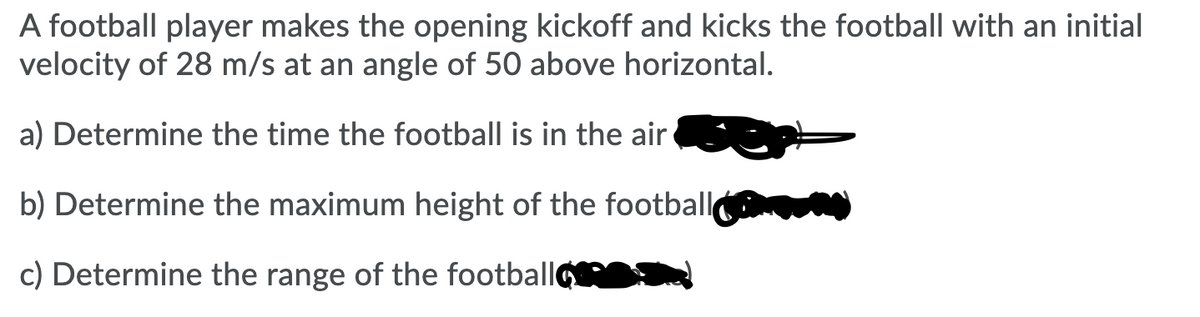 A football player makes the opening kickoff and kicks the football with an initial
velocity of 28 m/s at an angle of 50 above horizontal.
a) Determine the time the football is in the air
b) Determine the maximum height of the football
c) Determine the range of the footballo
