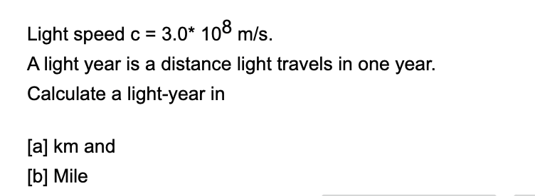 Light speed c = 3.0* 108 m/s.
A light year is a distance light travels in one year.
Calculate a light-year in
[a] km and
[b] Mile
