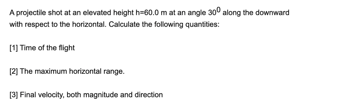 A projectile shot at an elevated height h=60.0 m at an angle 300 along the downward
with respect to the horizontal. Calculate the following quantities:
[1] Time of the flight
[2] The maximum horizontal range.
[3] Final velocity, both magnitude and direction