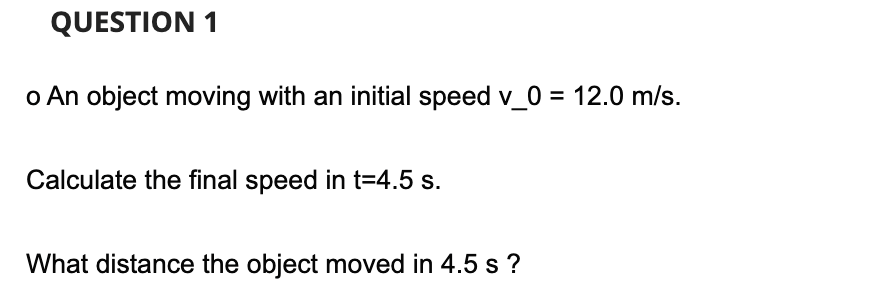 QUESTION 1
o An object moving with an initial speed v_0 = 12.0 m/s.
Calculate the final speed in t=4.5 s.
What distance the object moved in 4.5 s ?