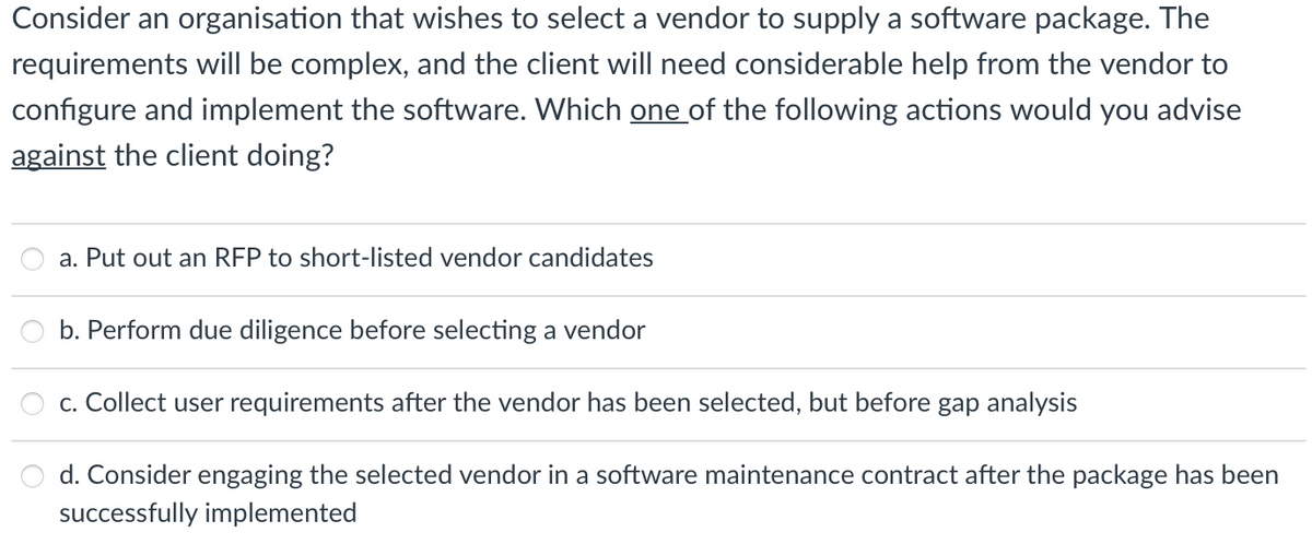 Consider an organisation that wishes to select a vendor to supply a software package. The
requirements will be complex, and the client will need considerable help from the vendor to
configure and implement the software. Which one of the following actions would you advise
against the client doing?
a. Put out an RFP to short-listed vendor candidates
b. Perform due diligence before selecting a vendor
c. Collect user requirements after the vendor has been selected, but before gap analysis
d. Consider engaging the selected vendor in a software maintenance contract after the package has been
successfully implemented