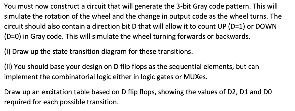 You must now construct a circuit that will generate the 3-bit Gray code pattern. This will
simulate the rotation of the wheel and the change in output code as the wheel turns. The
circuit should also contain a direction bit D that will allow it to count UP (D=1) or DOWN
(D=0) in Gray code. This will simulate the wheel turning forwards or backwards.
(i) Draw up the state transition diagram for these transitions.
(ii) You should base your design on D flip flops as the sequential elements, but can
implement the combinatorial logic either in logic gates or MUXes.
Draw up an excitation table based on D flip flops, showing the values of D2, D1 and DO
required for each possible transition.
