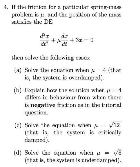 4. If the friction for a particular spring-mass
problem is µ, and the position of the mass
satisfies the DE
dx
dt
+ µ-
+ 3x = 0
dt2
then solve the following cases:
(a) Solve the equation when µ= 4 (that
is, the system is overdamped).
(b) Explain how the solution when µ = 4
differs in behaviour from when there
is negative friction as in the tutorial
question.
(c) Solve the equation when µ = /12
(that is, the system is critically
damped).
(d) Solve the equation when µ = v8
(that is, the system is underdamped).
