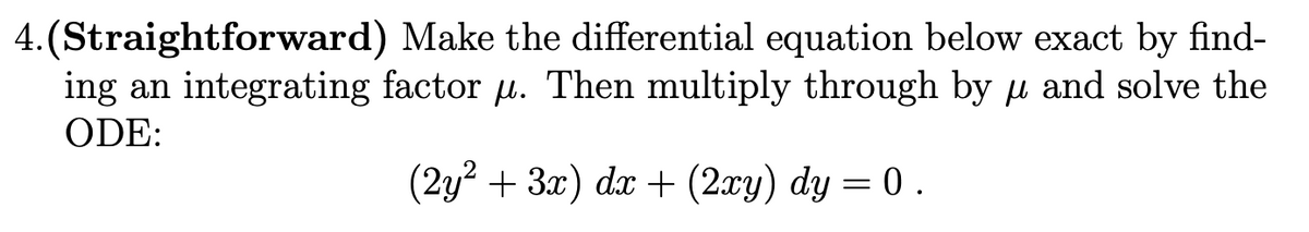 4.(Straightforward) Make the differential equation below exact by find-
ing an integrating factor u. Then multiply through by u and solve the
ODE:
(2y? + 3x) dx + (2xy) dy = 0 .
