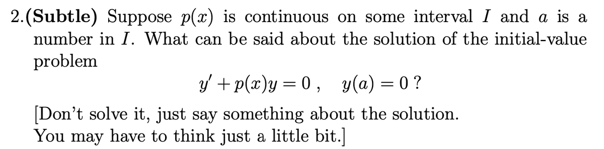 2.(Subtle) Suppose p(x) is continuous on some interval I and a is a
number in I. What can be said about the solution of the initial-value
problem
y' + p(x)y= 0 , y(a) = 0 ?
[Don't solve it, just say something about the solution.
You may have to think just a little bit.]

