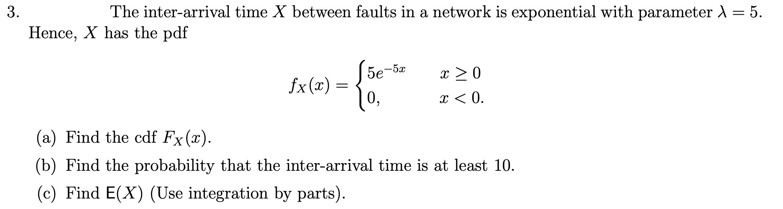 The inter-arrival time X between faults in a network is exponential with parameter = 5.
Hence, X has the pdf
5e-5x
x > 0
fx(x) =
10,
x < 0.
(a) Find the cdf Fx(x).
X
(b) Find the probability that the inter-arrival time is at least 10.
(c) Find E(X) (Use integration by parts).
