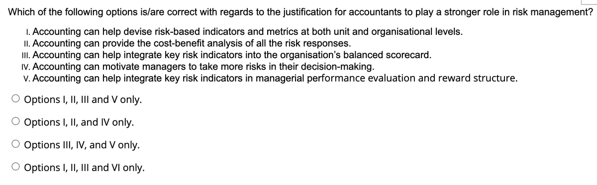 Which of the following options is/are correct with regards to the justification for accountants to play a stronger role in risk management?
1. Accounting can help devise risk-based indicators and metrics at both unit and organisational levels.
II. Accounting can provide the cost-benefit analysis of all the risk responses.
III. Accounting can help integrate key risk indicators into the organisation's balanced scorecard.
IV. Accounting can motivate managers to take more risks in their decision-making.
v. Accounting can help integrate key risk indicators in managerial performance evaluation and reward structure.
Options I, II, III and V only.
O Options I, II, and IV only.
Options III, IV, and V only.
O Options I, II, III and VI only.
