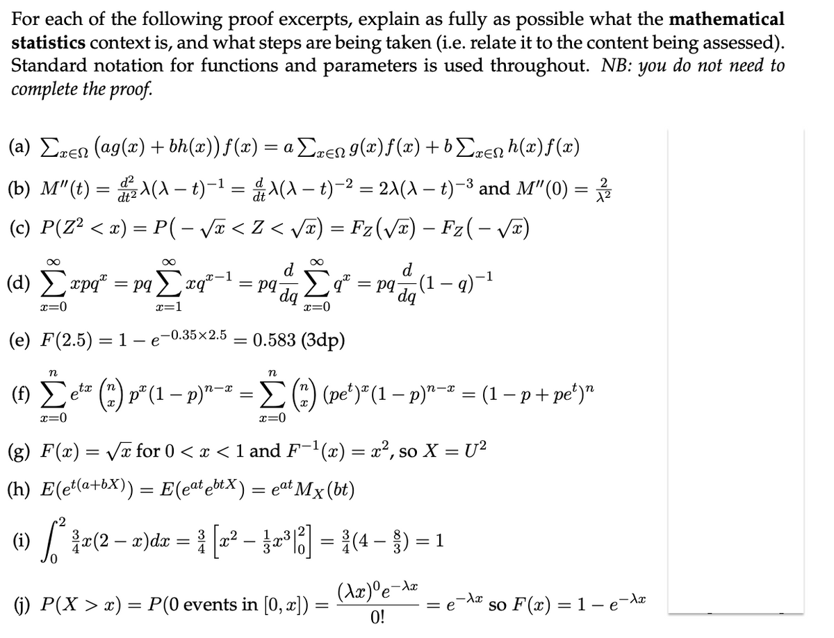 For each of the following proof excerpts, explain as fully as possible what the mathematical
statistics context is, and what steps are being taken (i.e. relate it to the content being assessed).
Standard notation for functions and parameters is used throughout. NB: you do not need to
complete the proof.
(a) Σxen (ag(x) + bh(x)) f(x) = a Σxen 9(x)ƒ(x) +bΣxenh(x)ƒ(x)
(b) M"(t) = ²X(X – t)−¹ = & λ(A − t)−² = 2\(\ — t)−³ and M″(0) = 2/1/2
dt2
(c) P(Z² < x) = P( - √x < Z < √√x) = Fz(√x) – Fz( − √x)
∞
d
(d) Σxpq* = pqΣxq-1 = pq
dq
x=0
(e) F(2.5) 1 - e
=
-0.35x2.5
∞
d
-1
Σ9²
Σ² = pq dq (1 — q)−¹
x=0
= 0.583 (3dp)
n
n
tx
n-x
(1) Σeta
* (*) p² (1 − p)¹-² = Σ (*) (pe²)² (1 − p)¹−² = (1 − p + pe²)"
n-x
x=0
x=0
(g) F(x)=√x for 0 < x < 1 and F-¹(x) = x², so X = U²
(h) E(et(a+bX)) = E(eat ebtX) = eªt Mx (bt)
(i) [*²*¾a(2 − x)dx = ³ [x² − }x³[6]
³ [2² - 2²³|²] = ³ (4- ) = 1
(Ax)⁰e-A
(j) P(X > x) = P(0 events in [0, x]) =
=
= e
so F(x) = 1 - e¯λx