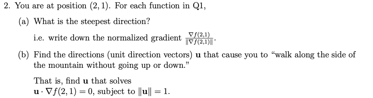 2. You are at position (2, 1). For each function in Q1,
(a) What is the steepest direction?
i.e. write down the normalized gradient
Vf(2,1)
||V{(2,1)|| *
(b) Find the directions (unit direction vectors) u that cause you to "walk along the side of
the mountain without going up or down."
That is, find u that solves
u. Vf(2,1) = 0, subject to ||u|| = 1.
