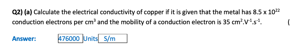 Q2) (a) Calculate the electrical conductivity of copper if it is given that the metal has 8.5 x 1022
conduction electrons per cm³ and the mobility of a conduction electron is 35 cm?.V-1.s1.
Answer:
476000 Units S/m
