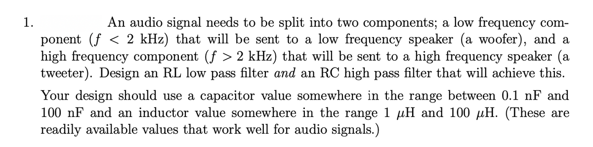 An audio signal needs to be split into two components; a low frequency com-
ponent (f < 2 kHz) that will be sent to a low frequency speaker (a woofer), and a
high frequency component (f > 2 kHz) that will be sent to a high frequency speaker (a
tweeter). Design an RL low pass filter and an RC high pass filter that will achieve this.
1.
Your design should use a capacitor value somewhere in the range between 0.1 nF and
100 nF and an inductor value somewhere in the range 1 µH and 100 µH. (These are
readily available values that work well for audio signals.)
