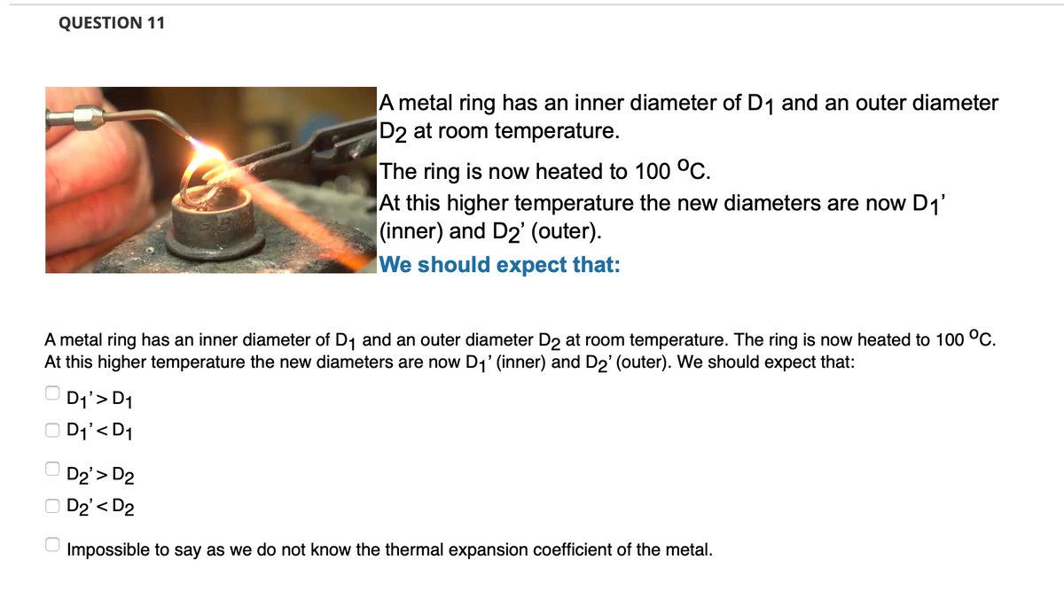 QUESTION 11
A metal ring has an inner diameter of D1 and an outer diameter
D2 at room temperature.
The ring is now heated to 100 °C.
At this higher temperature the new diameters are now D1'
|(inner) and D2' (outer).
We should expect that:
A metal ring has an inner diameter of D1 and an outer diameter D2 at room temperature. The ring is now heated to 100 °C.
At this higher temperature the new diameters are now D1' (inner) and D2' (outer). We should expect that:
O D1'> D1
D1'< D1
D2'> D2
O D2'< D2
Impossible to say as we do not know the thermal expansion coefficient of the metal.
O O O
