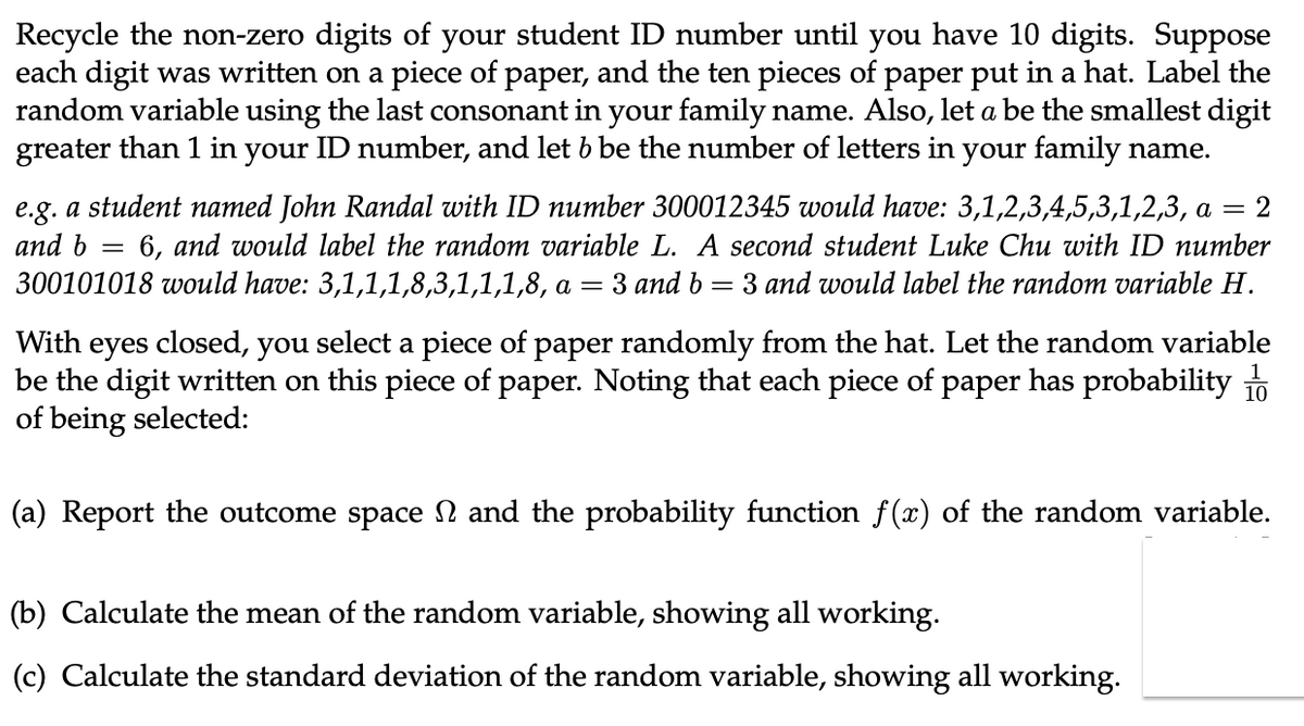 Recycle the non-zero digits of your student ID number until you have 10 digits. Suppose
each digit was written on a piece of paper, and the ten pieces of paper put in a hat. Label the
random variable using the last consonant in your family name. Also, let a be the smallest digit
greater than 1 in your ID number, and let b be the number of letters in your family name.
= 2
e.g. a student named John Randal with ID number 300012345 would have: 3,1,2,3,4,5,3,1,2,3, a
and b 6, and would label the random variable L. A second student Luke Chu with ID number
300101018 would have: 3,1,1,1,8,3,1,1,1,8, a = 3 and b 3 and would label the random variable H.
=
=
With eyes closed, you select a piece of paper randomly from the hat. Let the random variable
be the digit written on this piece of paper. Noting that each piece of paper has probability 10
of being selected:
(a) Report the outcome space and the probability function f(x) of the random variable.
(b) Calculate the mean of the random variable, showing all working.
(c) Calculate the standard deviation of the random variable, showing all working.