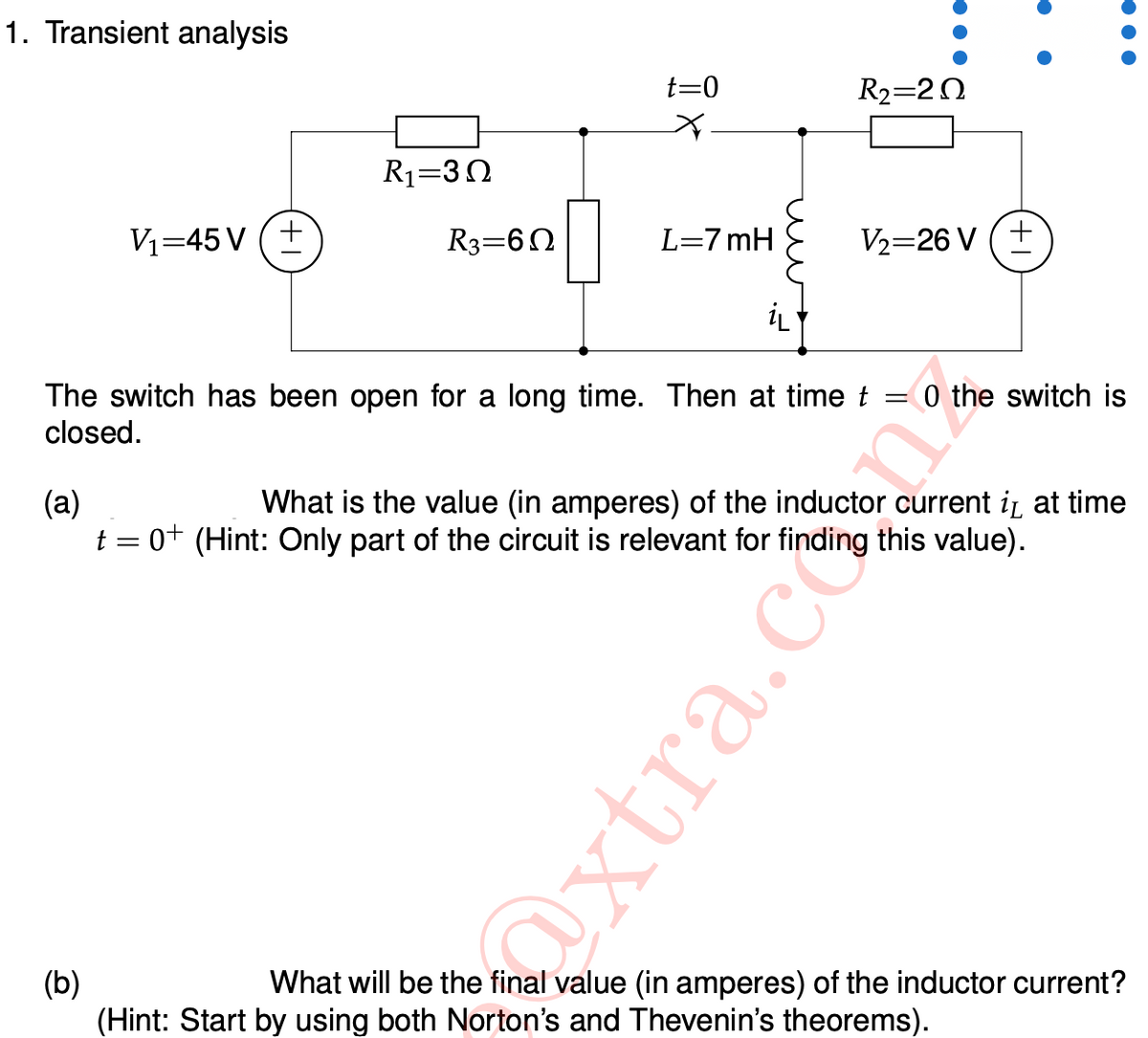 1. Transient analysis
t=0
R2=20
R1=30
V1=45 V (+
R3=60
L=7 mH
V2=26 V (+
iL
0 the switch is
The switch has been open for a long time. Then at time t
closed.
||
(a)
t = 0+ (Hint: Only part of the circuit is relevant for finding this value).
What is the value (in amperes) of the inductor current iz at time
(b)
(Hint: Start by using both Norton's and Thevenin's theorems).
What will be the final value (in amperes) of the inductor current?
Oxtra.c
