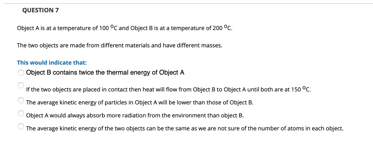 QUESTION 7
Object A is at a temperature of 100 °C and Object B is at a temperature of 200 °C.
The two objects are made from different materials and have different masses.
This would indicate that:
Object B contains twice the thermal energy of Object A
If the two objects are placed in contact then heat will flow from Object B to Object A until both are at 150 °c.
The average kinetic energy of particles in Object A will be lower than those of Object B.
Object A would always absorb more radiation from the environment than object B.
The average kinetic energy of the two objects can be the same as we are not sure of the number of atoms in each object.
O O O
