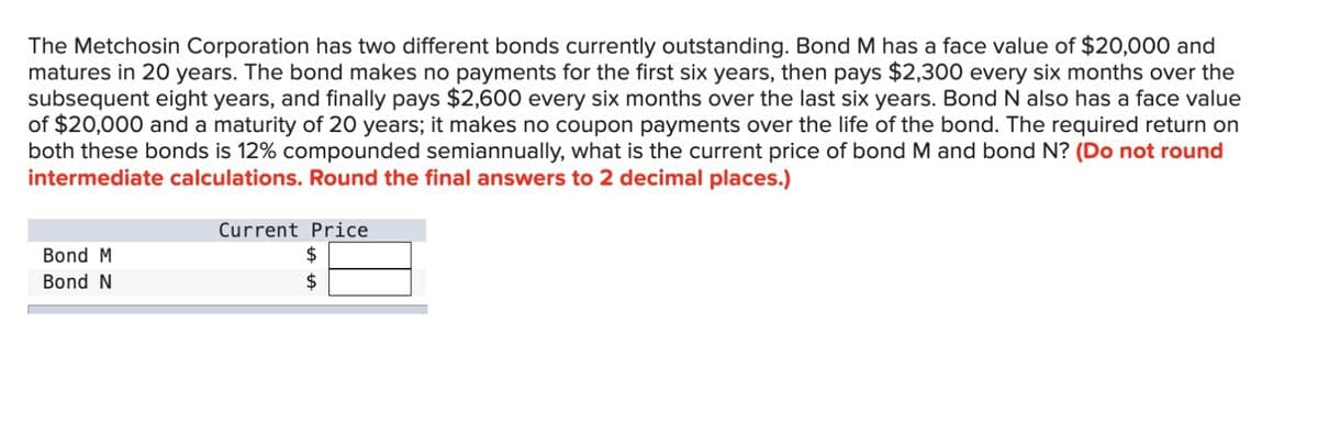 The Metchosin Corporation has two different bonds currently outstanding. Bond M has a face value of $20,000 and
matures in 20 years. The bond makes no payments for the first six years, then pays $2,300 every six months over the
subsequent eight years, and finally pays $2,600 every six months over the last six years. Bond N also has a face value
of $20,000 and a maturity of 20 years; it makes no coupon payments over the life of the bond. The required return on
both these bonds is 12% compounded semiannually, what is the current price of bond M and bond N? (Do not round
intermediate calculations. Round the final answers to 2 decimal places.)
Bond M
Bond N
Current Price
$
$