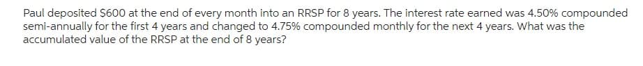 Paul deposited $600 at the end of every month into an RRSP for 8 years. The interest rate earned was 4.50% compounded
semi-annually for the first 4 years and changed to 4.75% compounded monthly for the next 4 years. What was the
accumulated value of the RRSP at the end of 8 years?
