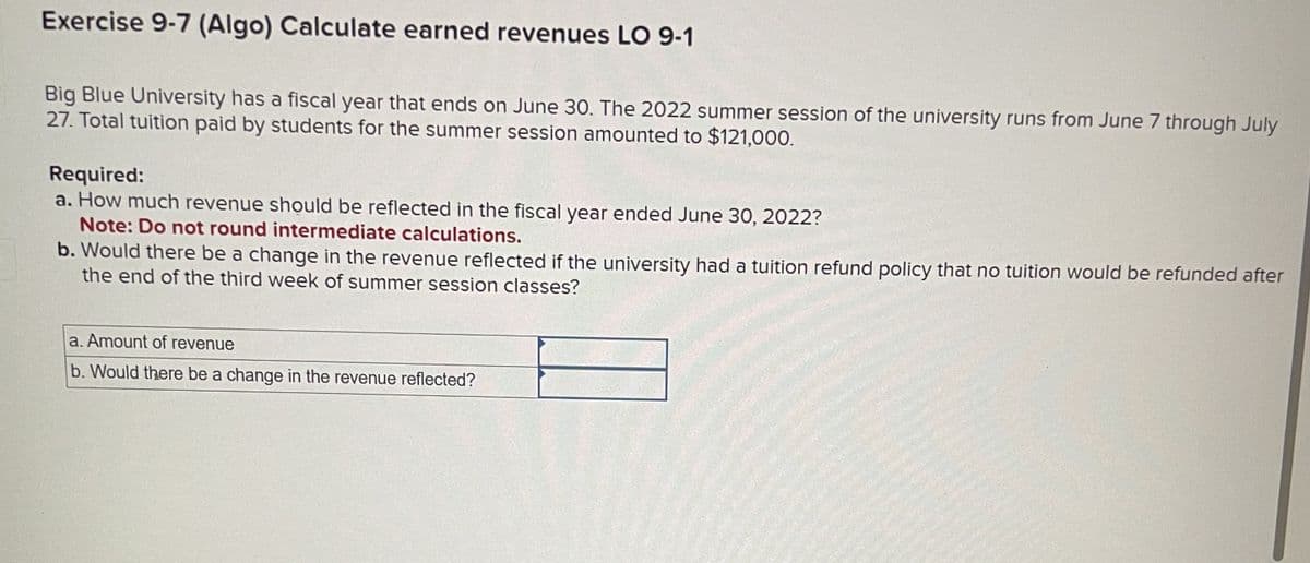 Exercise 9-7 (Algo) Calculate earned revenues LO 9-1
Big Blue University has a fiscal year that ends on June 30. The 2022 summer session of the university runs from June 7 through July
27. Total tuition paid by students for the summer session amounted to $121,000.
Required:
a. How much revenue should be reflected in the fiscal year ended June 30, 2022?
Note: Do not round intermediate calculations.
b. Would there be a change in the revenue reflected if the university had a tuition refund policy that no tuition would be refunded after
the end of the third week of summer session classes?
a. Amount of revenue
b. Would there be a change in the revenue reflected?