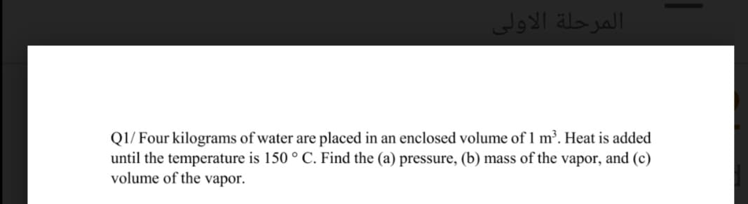 المرحلة الأولی
Q1/ Four kilograms of water are placed in an enclosed volume of 1 m³. Heat is added
until the temperature is 150 ° C. Find the (a) pressure, (b) mass of the vapor, and (c)
volume of the vapor.
