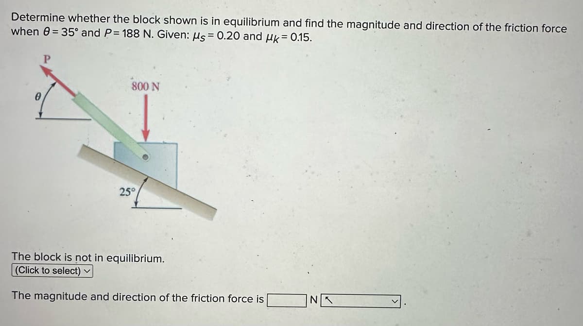 Determine whether the block shown is in equilibrium and find the magnitude and direction of the friction force
when 8= 35° and P= 188 N. Given: μs = 0.20 and μk = 0.15.
0
800 N
25°
The block is not in equilibrium.
(Click to select)
The magnitude and direction of the friction force is
NA